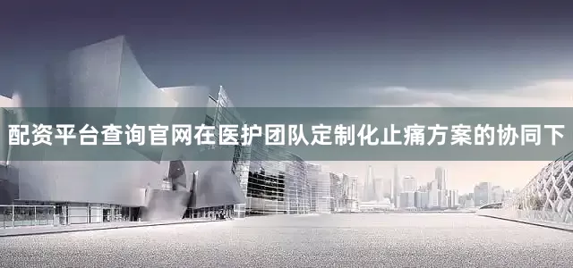 配资平台查询官网在医护团队定制化止痛方案的协同下