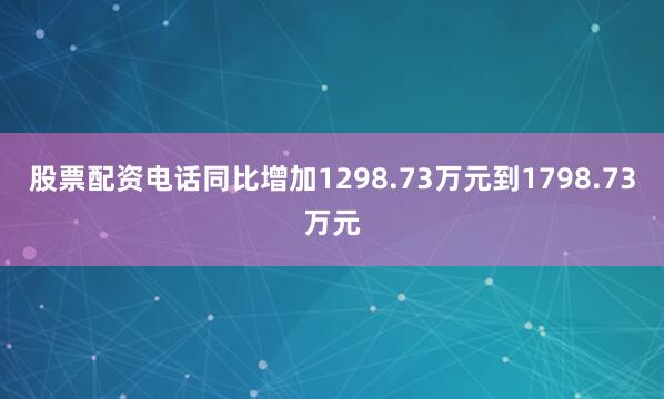 股票配资电话同比增加1298.73万元到1798.73万元