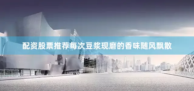 配资股票推荐每次豆浆现磨的香味随风飘散
