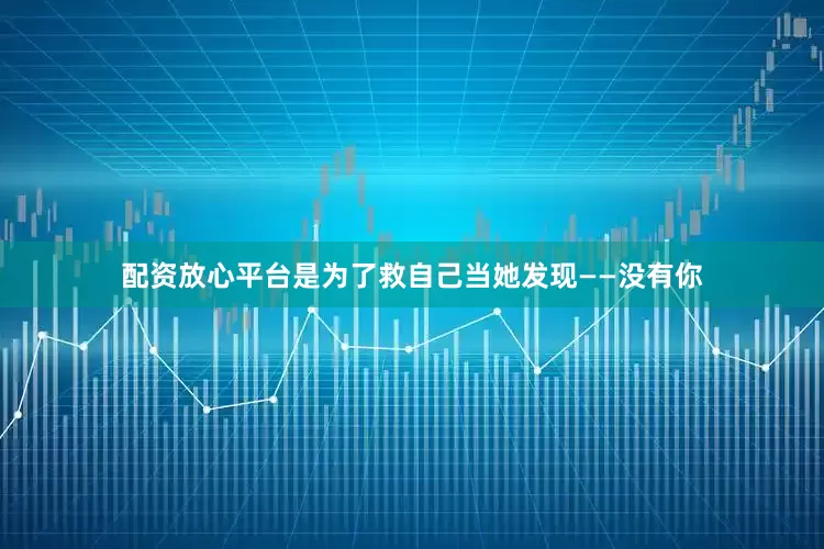 配资放心平台是为了救自己当她发现——没有你