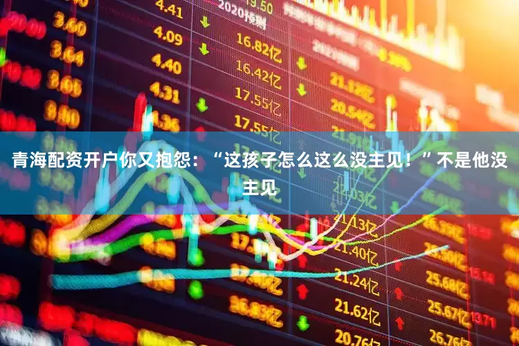 青海配资开户你又抱怨：“这孩子怎么这么没主见！”不是他没主见