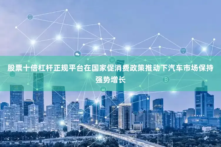 股票十倍杠杆正规平台在国家促消费政策推动下汽车市场保持强势增长