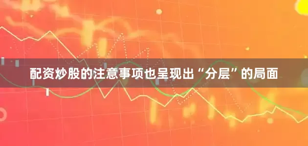 配资炒股的注意事项也呈现出“分层”的局面
